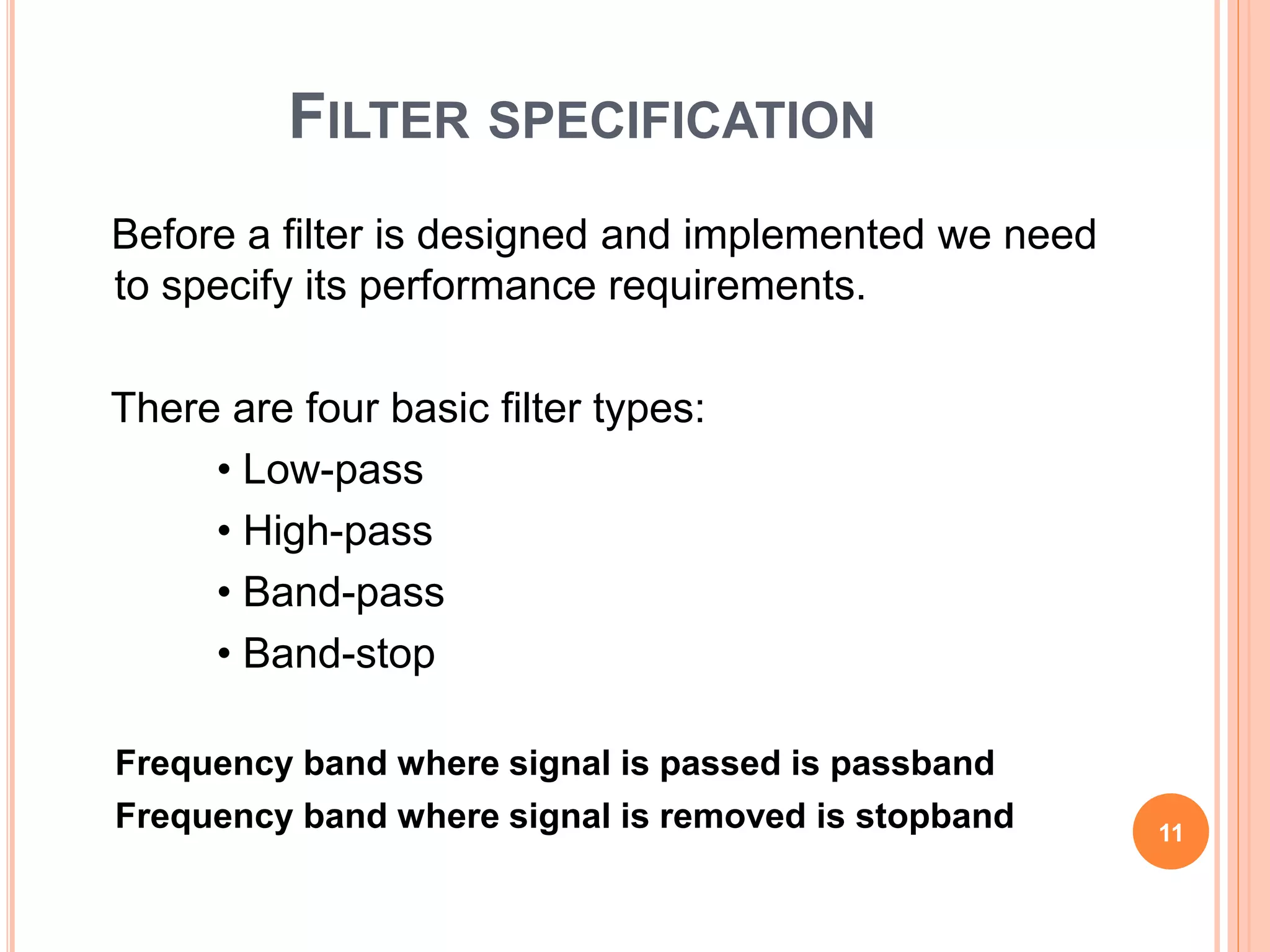 FILTER SPECIFICATION
Before a filter is designed and implemented we need
to specify its performance requirements.
There are four basic filter types:
• Low-pass
• High-pass
• Band-pass
• Band-stop
Frequency band where signal is passed is passband
Frequency band where signal is removed is stopband 11
 