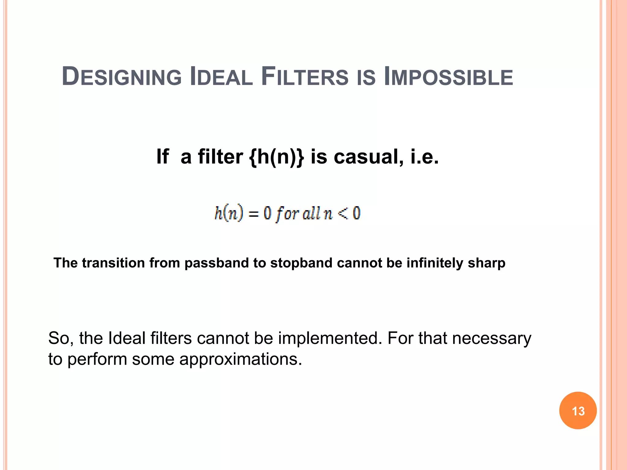 DESIGNING IDEAL FILTERS IS IMPOSSIBLE
If a filter {h(n)} is casual, i.e.
13
The transition from passband to stopband cannot be infinitely sharp
So, the Ideal filters cannot be implemented. For that necessary
to perform some approximations.
 