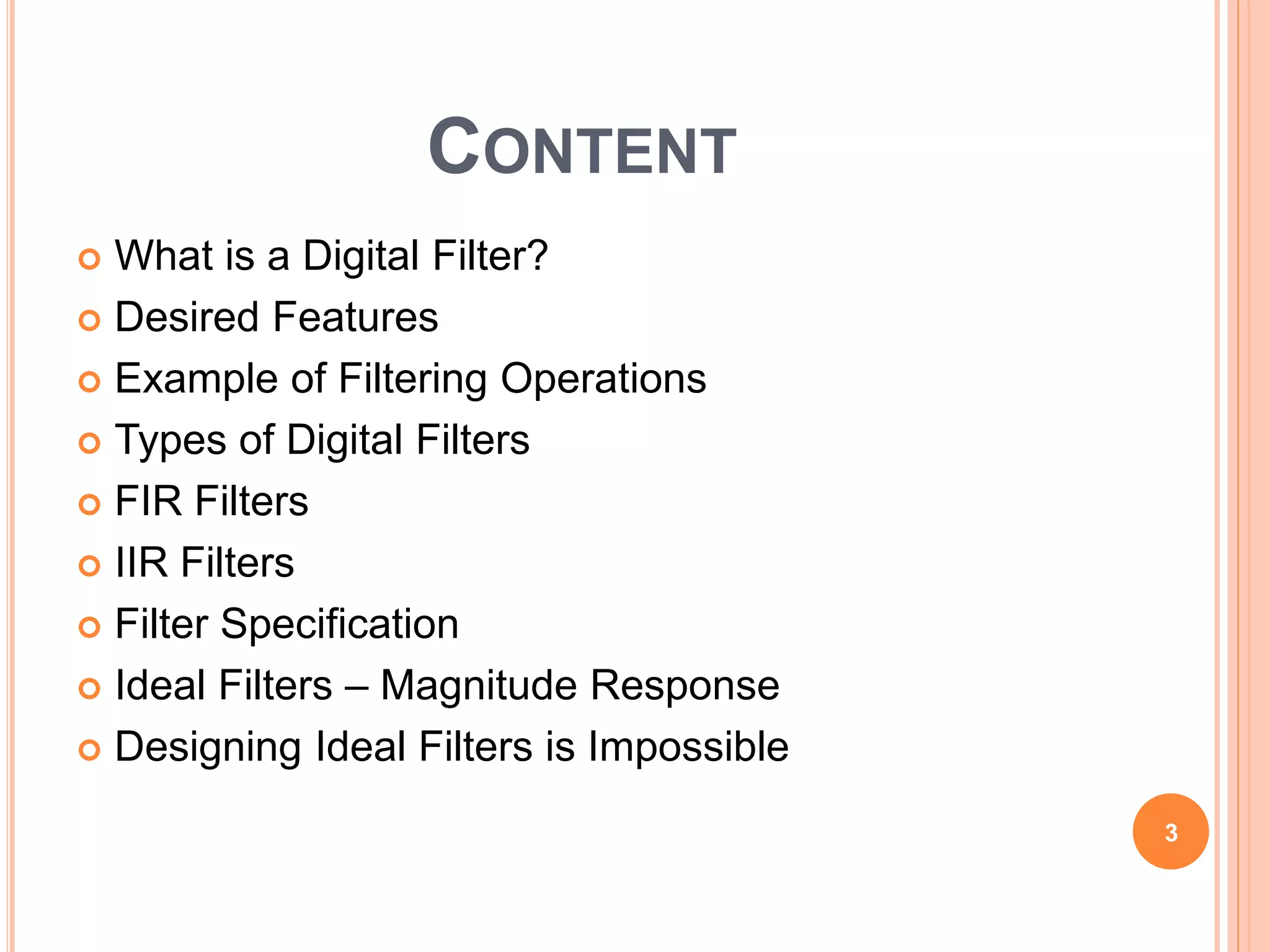 CONTENT
 What is a Digital Filter?
 Desired Features
 Example of Filtering Operations
 Types of Digital Filters
 FIR Filters
 IIR Filters
 Filter Specification
 Ideal Filters – Magnitude Response
 Designing Ideal Filters is Impossible
3
 
