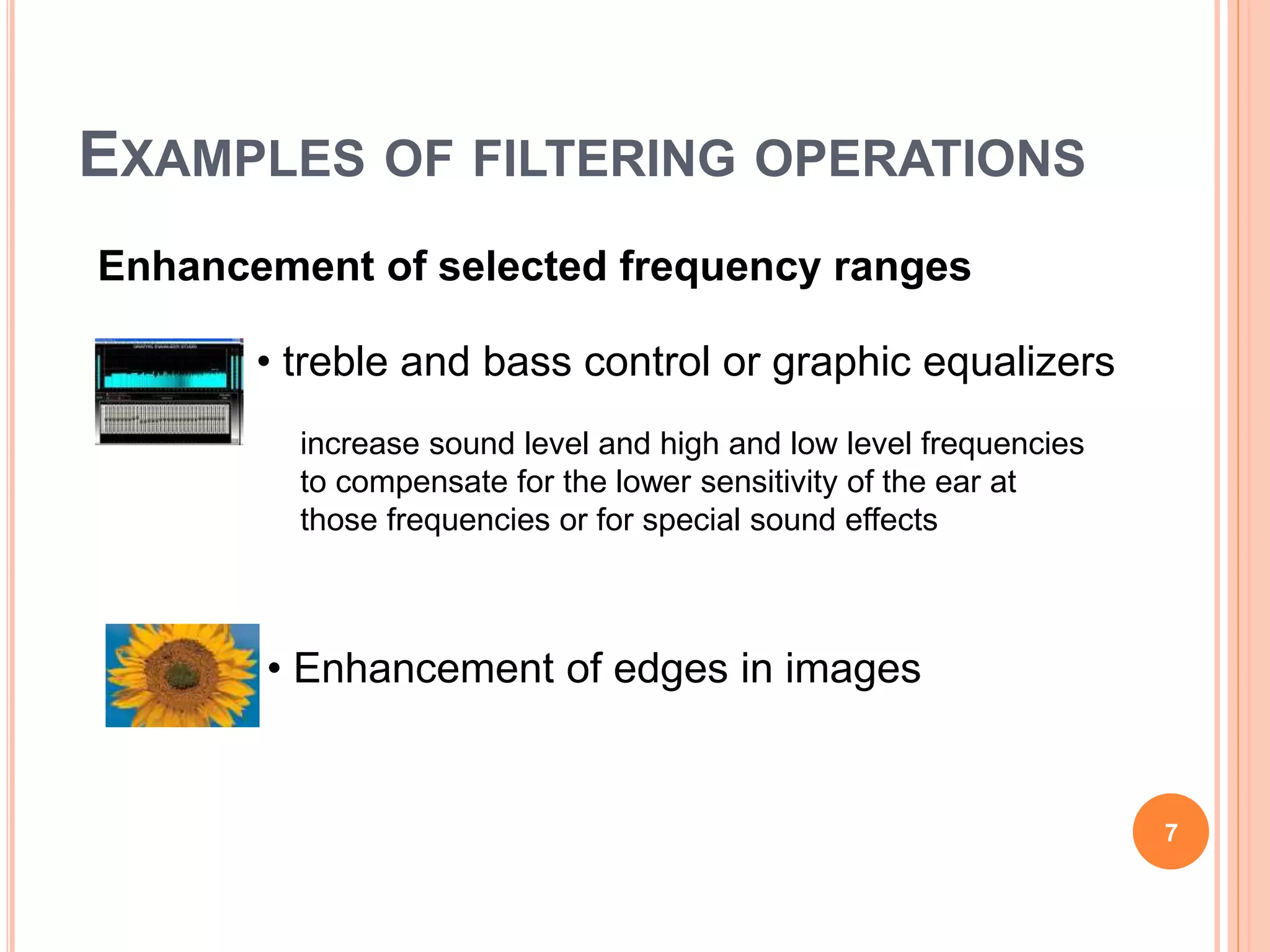 EXAMPLES OF FILTERING OPERATIONS
7
• treble and bass control or graphic equalizers
increase sound level and high and low level frequencies
to compensate for the lower sensitivity of the ear at
those frequencies or for special sound effects
Enhancement of selected frequency ranges
• Enhancement of edges in images
 