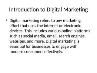 Introduction to Digital Marketing
• Digital marketing refers to any marketing
effort that uses the internet or electronic
devices. This includes various online platforms
such as social media, email, search engines,
websites, and more. Digital marketing is
essential for businesses to engage with
modern consumers effectively.
 