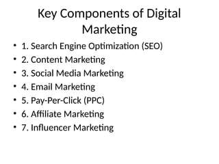 Key Components of Digital
Marketing
• 1. Search Engine Optimization (SEO)
• 2. Content Marketing
• 3. Social Media Marketing
• 4. Email Marketing
• 5. Pay-Per-Click (PPC)
• 6. Affiliate Marketing
• 7. Influencer Marketing
 