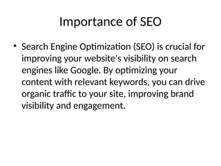 Importance of SEO
• Search Engine Optimization (SEO) is crucial for
improving your website's visibility on search
engines like Google. By optimizing your
content with relevant keywords, you can drive
organic traffic to your site, improving brand
visibility and engagement.
 