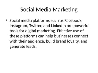 Social Media Marketing
• Social media platforms such as Facebook,
Instagram, Twitter, and LinkedIn are powerful
tools for digital marketing. Effective use of
these platforms can help businesses connect
with their audience, build brand loyalty, and
generate leads.
 
