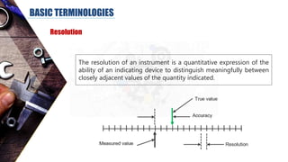 BASIC TERMINOLOGIES
Resolution
The resolution of an instrument is a quantitative expression of the
ability of an indicating device to distinguish meaningfully between
closely adjacent values of the quantity indicated.
 