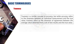 BASIC TERMINOLOGIES
Trueness
Trueness is a similar concept to accuracy, but while accuracy refers
to the closeness between an individual measurement and the true
value, trueness refers to the closeness of agreement between the
average value obtained from a set of test results and the true value.
 