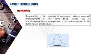 BASIC TERMINOLOGIES
Repeatability
Repeatability is the closeness of agreement between repeated
measurements of the same thing, carried out in
the same place, by the same person, on the same equipment, in the
same way, at similar times.
 