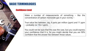 BASIC TERMINOLOGIES
Confidence Level
Make a number of measurements of something – like the
concentration of carbon monoxide gas in your vicinity –
True value lies between, say, 9 parts per million (ppm) and 11 ppm
– probably (or 10±1 ppm).
You could not be sure that this was the case, but you could express
your confidence that it is. So you might decide that you are 90%
confident that the answer lies between those values.
 