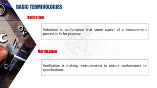 BASIC TERMINOLOGIES
Validation
Validation is confirmation that some aspect of a measurement
process is fit for purpose.
Verification
Verification is making measurements to ensure conformance to
specifications.
 