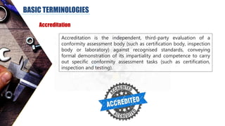 BASIC TERMINOLOGIES
Accreditation
Accreditation is the independent, third-party evaluation of a
conformity assessment body (such as certification body, inspection
body or laboratory) against recognised standards, conveying
formal demonstration of its impartiality and competence to carry
out specific conformity assessment tasks (such as certification,
inspection and testing).
 
