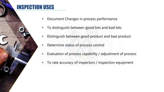 INSPECTION USES
• Document Changes in process performance
• To distinguish between good lots and bad lots
• Distinguish between good product and bad product
• Determine status of process control
• Evaluation of process capability / adjustment of process
• To rate accuracy of inspectors / inspection equipment
 