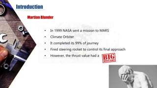 Introduction
• In 1999 NASA sent a mission to MARS
• Climate Orbiter
• It completed its 99% of journey
• Fired steering rocket to control its final approach
• However, the thrust value had a
Martian Blunder
 