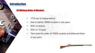 Introduction
• 1776 war of independence
• Had to deliver 10000 muskets in two years
• With no factory
• Did it in 10 years
• Then took the order of 15000 muskets and delivered them
in two years
Eli Whitney Order of Muskets
 