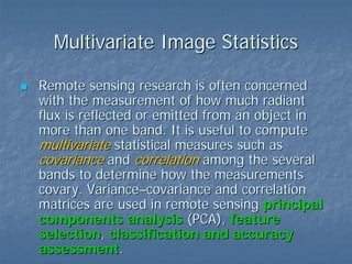 Multivariate Image Statistics
Remote sensing research is often concerned
with the measurement of how much radiant
flux is reflected or emitted from an object in
more than one band. It is useful to compute
multivariate statistical measures such as
covariance and correlation among the several
bands to determine how the measurements
covary. Variance–covariance and correlation
matrices are used in remote sensing principal
components analysis (PCA), feature
selection, classification and accuracy
assessment.

 
