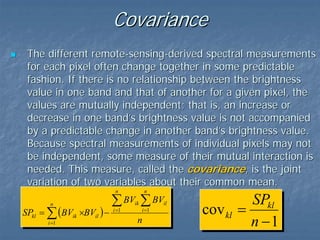 Covariance
The different remote-sensing-derived spectral measurements
for each pixel often change together in some predictable
fashion. If there is no relationship between the brightness
value in one band and that of another for a given pixel, the
values are mutually independent; that is, an increase or
decrease in one band’s brightness value is not accompanied
by a predictable change in another band’s brightness value.
Because spectral measurements of individual pixels may not
be independent, some measure of their mutual interaction is
needed. This measure, called the covariance, is the joint
variation of two variables about their common mean.
n

n

SPkl = ∑ (BVik ×BVil ) −
i =1

n

∑ BV ∑ BV
i =1

ik

i =1

n

il

SPkl
cov kl =
n −1

 