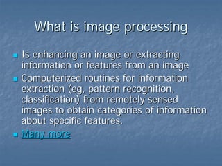 What is image processing
Is enhancing an image or extracting
information or features from an image
Computerized routines for information
extraction (eg, pattern recognition,
classification) from remotely sensed
images to obtain categories of information
about specific features.
Many more

 