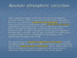 Absolute atmospheric correction
Solar radiation is largely unaffected as it travels through the
vacuum of space. When it interacts with the Earth’s atmosphere,
however, it is selectively scattered and absorbed. The sum of
these two forms of energy loss is called atmospheric attenuation.
Atmospheric attenuation may 1) make it difficult to relate handheld in situ spectroradiometer measurements with remote
measurements, 2) make it difficult to extend spectral signatures
through space and time, and (3) have an impact on classification
accuracy within a scene if atmospheric attenuation varies
significantly throughout the image.
The general goal of absolute radiometric correction is to turn
the digital brightness values (or DN) recorded by a remote sensing
system into scaled surface reflectance values. These values can
then be compared or used in conjunction with scaled surface
reflectance values obtained anywhere else on the planet.

 