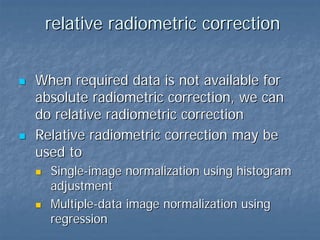 relative radiometric correction
When required data is not available for
absolute radiometric correction, we can
do relative radiometric correction
Relative radiometric correction may be
used to
Single-image normalization using histogram
adjustment
Multiple-data image normalization using
regression

 