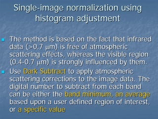 Single-image normalization using
histogram adjustment
The method is based on the fact that infrared
data (>0.7 µm) is free of atmospheric
scattering effects, whereas the visible region
(0.4-0.7 µm) is strongly influenced by them.
Use Dark Subtract to apply atmospheric
scattering corrections to the image data. The
digital number to subtract from each band
can be either the band minimum, an average
based upon a user defined region of interest,
or a specific value

 