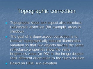 Topographic correction
Topographic slope and aspect also introduce
radiometric distortion (for example, areas in
shadow)
The goal of a slope-aspect correction is to
remove topographically induced illumination
variation so that two objects having the same
reflectance properties show the same
brightness value (or DN) in the image despite
their different orientation to the Sun’s position
Based on DEM, sun-elevation

 