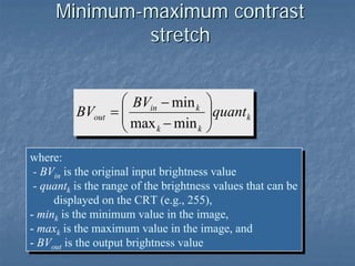 Minimum-maximum contrast
stretch

BVout

⎛ BVin − min k
=⎜
⎜ max − min
k
k
⎝

⎞
⎟quant k
⎟
⎠

where:
where:
--BVin is the original input brightness value
BVin is the original input brightness value
--quantk is the range of the brightness values that can be
quantk is the range of the brightness values that can be
displayed on the CRT (e.g., 255),
displayed on the CRT (e.g., 255),
--mink is the minimum value in the image,
mink is the minimum value in the image,
--maxk is the maximum value in the image, and
maxk is the maximum value in the image, and
--BVout is the output brightness value
BVout is the output brightness value

 