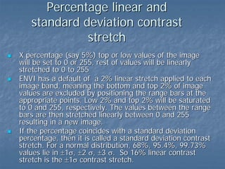 Percentage linear and
standard deviation contrast
stretch
X percentage (say 5%) top or low values of the image
will be set to 0 or 255, rest of values will be linearly
stretched to 0 to 255
ENVI has a default of a 2% linear stretch applied to each
image band, meaning the bottom and top 2% of image
values are excluded by positioning the range bars at the
appropriate points. Low 2% and top 2% will be saturated
to 0 and 255, respectively. The values between the range
bars are then stretched linearly between 0 and 255
resulting in a new image.
If the percentage coincides with a standard deviation
percentage, then it is called a standard deviation contrast
stretch. For a normal distribution, 68%, 95.4%, 99.73%
values lie in ±1σ, ±2 σ, ±3 σ. So 16% linear contrast
stretch is the ±1σ contrast stretch.

 