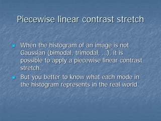 Piecewise linear contrast stretch
When the histogram of an image is not
Gaussian (bimodal, trimodal, …), it is
possible to apply a piecewise linear contrast
stretch.
But you better to know what each mode in
the histogram represents in the real world.

 