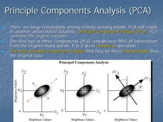 Principle Components Analysis (PCA)
There are large correlations among remote sensing bands. PCA will result
in another uncorrelated datasets: principal component images (PCs). PC1

contains the largest variance

The first two or three components (PCs) contain over 90% of information
from the original many bands. It is a great compress operation
The new principal component images that may be more interpretable than
the original data.

 