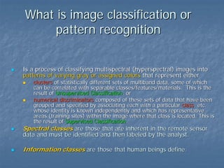 What is image classification or
pattern recognition
Is a process of classifying multispectral (hyperspectral) images into
patterns of varying gray or assigned colors that represent either

clusters of statistically different sets of multiband data, some of which
can be correlated with separable classes/features/materials. This is the
result of Unsupervised Classification, or
numerical discriminators composed of these sets of data that have been
grouped and specified by associating each with a particular class, etc.
whose identity is known independently and which has representative
areas (training sites) within the image where that class is located. This is
the result of Supervised Classification.

Spectral classes are those that are inherent in the remote sensor

data and must be identified and then labeled by the analyst.

Information classes are those that human beings define.

 