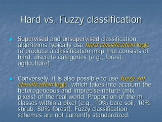Hard vs. Fuzzy classification
Supervised and unsupervised classification
algorithms typically use hard classification logic
to produce a classification map that consists of
hard, discrete categories (e.g., forest,
agriculture).
Conversely, it is also possible to use fuzzy set
classification logic, which takes into account the
heterogeneous and imprecise nature (mix
pixels) of the real world. Proportion of the m
classes within a pixel (e.g., 10% bare soil, 10%
shrub, 80% forest). Fuzzy classification
schemes are not currently standardized.

 