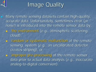 Image Quality
Many remote sensing datasets contain high-quality,
accurate data. Unfortunately, sometimes error (or
noise) is introduced into the remote sensor data by:
the environment (e.g., atmospheric scattering,
cloud),
random or systematic malfunction of the remote
sensing system (e.g., an uncalibrated detector
creates striping), or
improper pre-processing of the remote sensor
data prior to actual data analysis (e.g., inaccurate
analog-to-digital conversion).

 