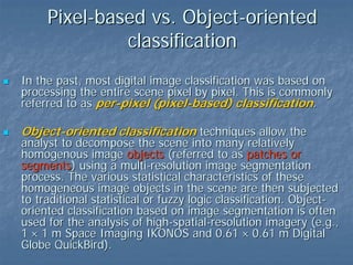 Pixel-based vs. Object-oriented
classification
In the past, most digital image classification was based on
processing the entire scene pixel by pixel. This is commonly
referred to as per-pixel (pixel-based) classification.

Object-oriented classification techniques allow the

analyst to decompose the scene into many relatively
homogenous image objects (referred to as patches or
segments) using a multi-resolution image segmentation
process. The various statistical characteristics of these
homogeneous image objects in the scene are then subjected
to traditional statistical or fuzzy logic classification. Objectoriented classification based on image segmentation is often
used for the analysis of high-spatial-resolution imagery (e.g.,
1 × 1 m Space Imaging IKONOS and 0.61 × 0.61 m Digital
Globe QuickBird).

 