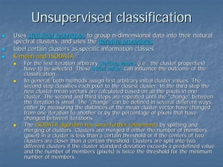 Unsupervised classification
Uses statistical techniques to group n-dimensional data into their natural
spectral clusters, and uses the iterative procedures
label certain clusters as specific information classes
K-mean and ISODATA

For the first iteration arbitrary starting values (i.e., the cluster properties)
have to be selected. These initial values can influence the outcome of the
classification.
In general, both methods assign first arbitrary initial cluster values. The
second step classifies each pixel to the closest cluster. In the third step the
new cluster mean vectors are calculated based on all the pixels in one
cluster. The second and third steps are repeated until the "change" between
the iteration is small. The "change" can be defined in several different ways,
either by measuring the distances of the mean cluster vector have changed
from one iteration to another or by the percentage of pixels that have
changed between iterations.
The ISODATA algorithm has some further refinements by splitting and
merging of clusters. Clusters are merged if either the number of members
(pixel) in a cluster is less than a certain threshold or if the centers of two
clusters are closer than a certain threshold. Clusters are split into two
different clusters if the cluster standard deviation exceeds a predefined value
and the number of members (pixels) is twice the threshold for the minimum
number of members.

 