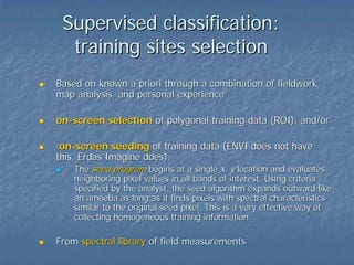Supervised classification:
training sites selection
Based on known a priori through a combination of fieldwork,
map analysis, and personal experience
on-screen selection of polygonal training data (ROI), and/or
on-screen seeding of training data (ENVI does not have
this, Erdas Imagine does).
The seed program begins at a single x, y location and evaluates

neighboring pixel values in all bands of interest. Using criteria
specified by the analyst, the seed algorithm expands outward like
an amoeba as long as it finds pixels with spectral characteristics
similar to the original seed pixel. This is a very effective way of
collecting homogeneous training information.

From spectral library of field measurements

 