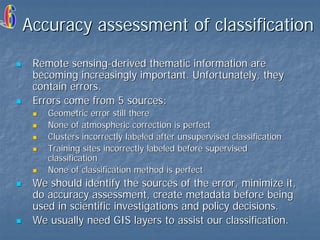 Accuracy assessment of classification
Remote sensing-derived thematic information are
becoming increasingly important. Unfortunately, they
contain errors.
Errors come from 5 sources:
Geometric error still there
None of atmospheric correction is perfect
Clusters incorrectly labeled after unsupervised classification
Training sites incorrectly labeled before supervised
classification
None of classification method is perfect

We should identify the sources of the error, minimize it,
do accuracy assessment, create metadata before being
used in scientific investigations and policy decisions.
We usually need GIS layers to assist our classification.

 