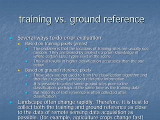 training vs. ground reference
Several ways to do error evaluation
Based on training pixels (areas)

The problem is that the locations of training sites are usually not
random. They are biased by analyst’s a priori knowledge of
where certain LULC types exist in the scene.
This will results in higher classification accuracies than the one
below

Based on ground reference pixels

These sites are not used to train the classification algorithm and
therefore represent unbiased reference information
It is possible to collect some ground sites prior to the
classification, perhaps at the same time as the training data
But majority of test reference is often collected after
classification.

Landscape often change rapidly. Therefore, it is best to
collect both the training and ground reference as close
to the data of remote sensing data acquisition as
possible. (for example, agriculture crops change fast)

 
