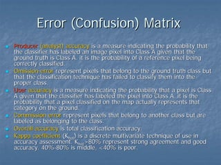 Error (Confusion) Matrix
Producer (analyst) accuracy is a measure indicating the probability that
the classifier has labeled an image pixel into Class A given that the
ground truth is Class A. it is the probability of a reference pixel being
correctly classified.
Omission error represent pixels that belong to the ground truth class but
that the classification technique has failed to classify them into the
proper class.
User accuracy is a measure indicating the probability that a pixel is Class
A given that the classifier has labeled the pixel into Class A. it is the
probability that a pixel classified on the map actually represents that
category on the ground.
Commission error represent pixels that belong to another class but are
labeled as belonging to the class.
Overall accuracy is total classification accuracy.
Kappa coefficient (Khat) is a discrete multivariate technique of use in
accuracy assessment. Khat>80% represent strong agreement and good
accuracy. 40%-80% is middle, <40% is poor.

 