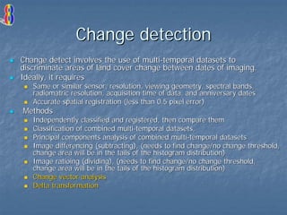 Change detection
Change detect involves the use of multi-temporal datasets to
discriminate areas of land cover change between dates of imaging.
Ideally, it requires
Same or similar sensor, resolution, viewing geometry, spectral bands,
radiomatric resolution, acquisition time of data, and anniversary dates
Accurate spatial registration (less than 0.5 pixel error)

Methods

Independently classified and registered, then compare them
Classification of combined multi-temporal datasets,
Principal components analysis of combined multi-temporal datasets
Image differencing (subtracting), (needs to find change/no change threshold,
change area will be in the tails of the histogram distribution)
Image ratioing (dividing), (needs to find change/no change threshold,
change area will be in the tails of the histogram distribution)
Change vector analysis
Delta transformation

 