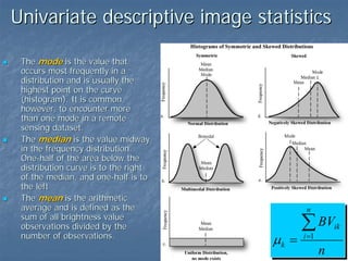 Univariate descriptive image statistics
The mode is the value that
occurs most frequently in a
distribution and is usually the
highest point on the curve
(histogram). It is common,
however, to encounter more
than one mode in a remote
sensing dataset.
The median is the value midway
in the frequency distribution.
One-half of the area below the
distribution curve is to the right
of the median, and one-half is to
the left
The mean is the arithmetic
average and is defined as the
sum of all brightness value
observations divided by the
number of observations.

n

µk =

∑ BV

ik

i =1

n

 
