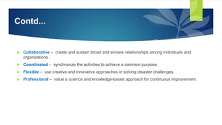 Contd...
 Collaborative – create and sustain broad and sincere relationships among individuals and
organizations .
 Coordinated – synchronize the activities to achieve a common purpose.
 Flexible – use creative and innovative approaches in solving disaster challenges.
 Professional – value a science and knowledge-based approach for continuous improvement.
 