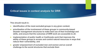 Critical issues in context analysis for DRR
This should result in:
 identification of the most excluded groups in any given context;
 prioritisation of the involvement of these groups in community-based
disaster management structures to make best use of their knowledge and
skills, and ensure that the outcomes of DRR work are accessible to all;
 implementation of public health or livelihoods work that improves the
ability of these groups to access and control natural resources in ways that
reduce their vulnerability; and
 greater empowerment of excluded men and women and an overall
challenge to the social structures that exclude them
 