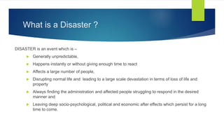 What is a Disaster ?
DISASTER is an event which is –
 Generally unpredictable,
 Happens instantly or without giving enough time to react
 Affects a large number of people,
 Disrupting normal life and leading to a large scale devastation in terms of loss of life and
property
 Always finding the administration and affected people struggling to respond in the desired
manner and
 Leaving deep socio-psychological, political and economic after effects which persist for a long
time to come.
 