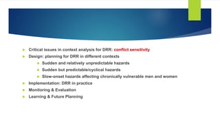  Critical issues in context analysis for DRR: conflict sensitivity
 Design: planning for DRR in different contexts
 Sudden and relatively unpredictable hazards
 Sudden but predictable/cyclical hazards
 Slow-onset hazards affecting chronically vulnerable men and women
 Implementation: DRR in practice
 Monitoring & Evaluation
 Learning & Future Planning
 