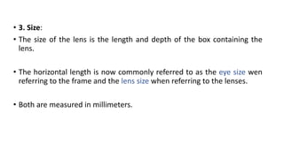 • 3. Size:
• The size of the lens is the length and depth of the box containing the
lens.
• The horizontal length is now commonly referred to as the eye size wen
referring to the frame and the lens size when referring to the lenses.
• Both are measured in millimeters.
 