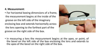 4. Measurement:
• For horizontal boxing dimensions of a frame,
the measurement begins at the inside of the
groove on the left side of the imaginary
enclosing box and extends horizontally across
the lens opening to the farthest part of the
groove on the right side of the box.
• In measuring a lens the measurement begins at the apex, or point, of
the bevel on the left side of the box enclosing the lens and extends to
the apex of the bevel on the right side of the box.
 