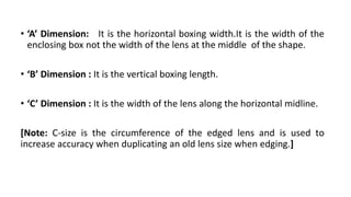• ‘A’ Dimension: It is the horizontal boxing width.It is the width of the
enclosing box not the width of the lens at the middle of the shape.
• ‘B’ Dimension : It is the vertical boxing length.
• ‘C’ Dimension : It is the width of the lens along the horizontal midline.
[Note: C-size is the circumference of the edged lens and is used to
increase accuracy when duplicating an old lens size when edging.]
 