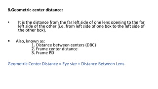 8.Geometric center distance:
• It is the distance from the far left side of one lens opening to the far
left side of the other (i.e. from left side of one box to the left side of
the other box).
 Also, known as:
1. Distance between centers (DBC)
2. Frame center distance
3. Frame PD
Geometric Center Distance = Eye size + Distance Between Lens
 