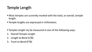 Temple Length
 Most temples are currently marked with the total, or overall, temple
length.
 Temple lengths are expressed in millimeters.
 Temples length my be measured in one of the following ways.
1. Overall Temple Length
2. Length to Bend (LTB)
3. Front to Bend (FTB)
 