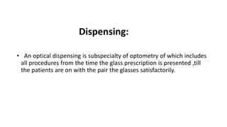Dispensing:
• An optical dispensing is subspecialty of optometry of which includes
all procedures from the time the glass prescription is presented ,till
the patients are on with the pair the glasses satisfactorily.
 
