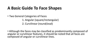 A Basic Guide To Face Shapes
• Two General Categories of Faces
1. Angular (square/rectangular)
2. Curvilinear (round/oval)
• Although the faces may be classified as predominantly composed of
angular or curvilinear features, it should be noted that all faces are
composed of angular or curvilinear lines.
 